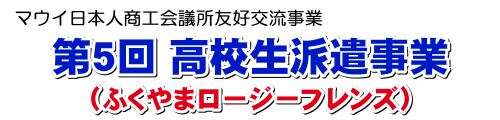 マウイ日本人商工会議所友好交流事業　第5回高校生派遣事業　（ふくやまロージーフレンズ）